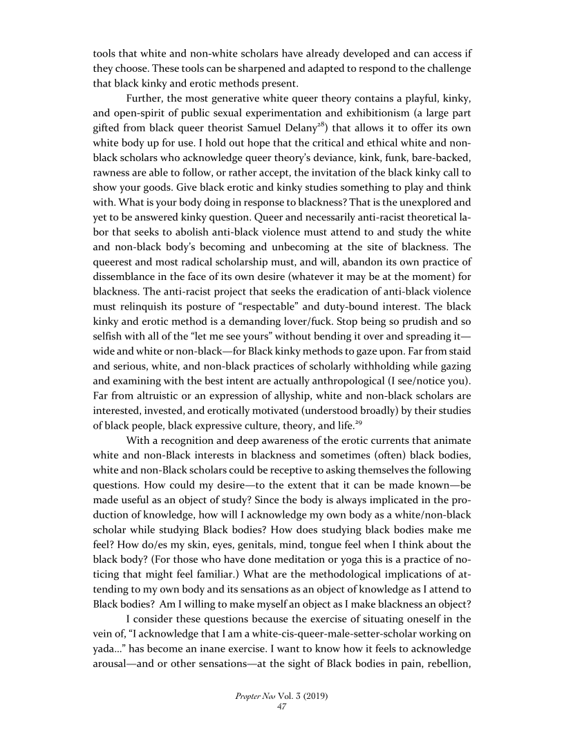 tools that white and non-white scholars have already developed and can access if
they choose. These tools can be sharpened and adapted to respond to the challenge
that black kinky and erotic methods present.

Further, the most generative white queer theory contains a playful, kinky,
and open-spirit of public sexual experimentation and exhibitionism (a large part
gifted from black queer theorist Samuel Delany”) that allows it to offer its own
white body up for use. I hold out hope that the critical and ethical white and non-
black scholars who acknowledge queer theory's deviance, kink, funk, bare-backed,
rawness are able to follow, or rather accept, the invitation of the black kinky call to
show your goods. Give black erotic and kinky studies something to play and think
with. What is your body doing in response to blackness? That is the unexplored and
yet to be answered kinky question, Queer and necessarily anti-racist theoretical la-
bor that seeks to abolish anti-black violence must attend to and study the white
and non-black body's becoming and unbecoming at the site of blackness. The
queerest and most radical scholarship must, and will, abandon its own practice of
dissemblance in the face of its own desire (whatever it may be at the moment) for
blackness. The anti-racist project that seeks the eradication of anti-black violence
must relinquish its posture of “respectable” and duty-bound interest. The black
kinky and erotic method is a demanding lover/fuck. Stop being so prudish and so
selfish with all of the “let me see yours” without bending it over and spreading it—
wide and white or non-black—for Black kinky methods to gaze upon. Far from staid
and serious, white, and non-black practices of scholarly withholding while gazing
and examining with the best intent are actually anthropological (I see/notice you).
Far from altruistic or an expression of allyship, white and non-black scholars are
interested, invested, and erotically motivated (understood broadly) by their studies
of black people, black expressive culture, theory, and life.””

With a recognition and deep awareness of the erotic currents that animate
white and non-Black interests in blackness and sometimes (often) black bodies,
white and non-Black scholars could be receptive to asking themselves the following
questions. How could my desire—to the extent that it can be made known—be
made useful as an object of study? Since the body is always implicated in the pro-
duction of knowledge, how will I acknowledge my own body as a white/non-black
scholar while studying Black bodies? How does studying black bodies make me
feel? How do/es my skin, eyes, genitals, mind, tongue feel when I think about the
black body? (For those who have done meditation or yoga this is a practice of no-
ticing that might feel familiar.) What are the methodological implications of at-
tending to my own body and its sensations as an object of knowledge as | attend to
Black bodies? Am I willing to make myself an object as I make blackness an object?

I consider these questions because the exercise of situating oneself in the
vein of, “I acknowledge that I am a white-cis-queer-male-setter-scholar working on
yada...” has become an inane exercise. I want to know how it feels to acknowledge
arousal—and or other sensations—at the sight of Black bodies in pain, rebellion,

Propter Nas Vol. 3 (2019)
a7
